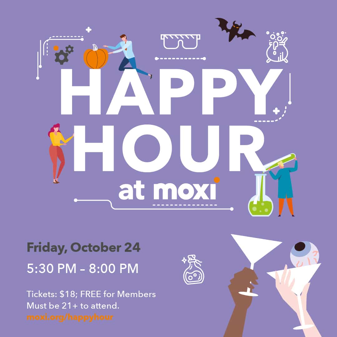Happy Hour at MOXI is set in text surrounded by simplistic, flat illustrations such as a bat or a scientist pouring bubbling green liquid into a human-sized beaker. Underneath the main text reads the details of the event: Friday, October 24. 5:30 PM to 8 PM. Tickets $18, Free for Members. Must be 21 or older to attend. Next to the details of the event is a flat illustration of two hands holding martini glasses, as if cheersing. One glass has an eyeball in it.